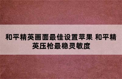 和平精英画面最佳设置苹果 和平精英压枪最稳灵敏度